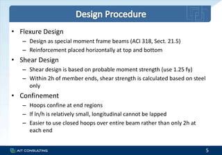 • Flexure Design
– Design as special moment frame beams (ACI 318, Sect. 21.5)
– Reinforcement placed horizontally at top and bottom
• Shear Design
– Shear design is based on probable moment strength (use 1.25 fy)
– Within 2h of member ends, shear strength is calculated based on steel
only
• Confinement
– Hoops confine at end regions
– If ln/h is relatively small, longitudinal cannot be lapped
– Easier to use closed hoops over entire beam rather than only 2h at
each end
5
 