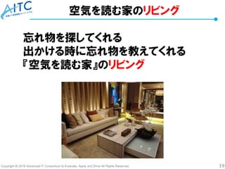 Copyright © 2018 Advanced IT Consortium to Evaluate, Apply and Drive All Rights Reserved. 19
空気を読む家のリビング
忘れ物を探してくれる
出かける時に忘れ物を教えてくれる
『空気を読む家』のリビング
 