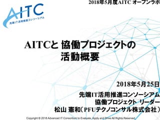 Copyright © 2018 Advanced IT Consortium to Evaluate, Apply and Drive All Rights Reserved.
AITCと 協働プロジェクトの
活動概要
2018年5月25日
先端IT活用推進コンソーシアム
協働プロジェクト リーダー
松山 憲和（PFUテクノコンサル株式会社）
2018年5月度AITC オープンラボ
 
