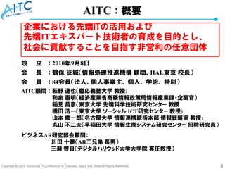 Copyright © 2018 Advanced IT Consortium to Evaluate, Apply and Drive All Rights Reserved. 4
AITC：概要
設 立 ： 2010年9月8日
会 長 ： 鶴保 征城（情報処理推進機構 顧問、HAL東京 校長）
会 員 ： 84会員（法人、個人事業主、 個人、 学術、 特別）
AITC顧問 ： 萩野 達也（慶応義塾大学 教授)
和泉 憲明（経済産業省商務情報政策局情報産業課・企画官）
稲見 昌彦（東京大学 先端科学技術研究センター 教授
橋田 浩一（東京大学 ソーシャル ICT研究センター 教授)
山本 修一郎（名古屋大学 情報連携統括本部 情報戦略室 教授)
丸山 不二夫（早稲田大学 情報生産システム研究センター 招聘研究員）
ビジネスAR研究部会顧問：
川田 十夢（AR三兄弟 長男）
三淵 啓自（デジタルハリウッド大学大学院 専任教授）
企業における先端ITの活用および
先端ITエキスパート技術者の育成を目的とし、
社会に貢献することを目指す非営利の任意団体
 