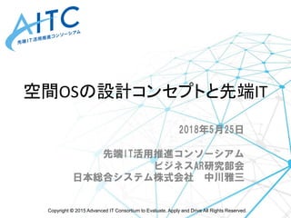 Copyright © 2015 Advanced IT Consortium to Evaluate, Apply and Drive All Rights Reserved.
空間OSの設計コンセプトと先端IT
2018年5月25日
先端IT活用推進コンソーシアム
ビジネスAR研究部会
日本総合システム株式会社 中川雅三
 