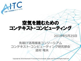 Copyright © 2018 Advanced IT Consortium to Evaluate, Apply and Drive All Rights Reserved.
2018年5月25日
先端IT活用推進コンソーシアム
コンテキスト･コンピューティング研究部会
道村 唯夫
空気を読むための
コンテキスト・コンピューティング
 