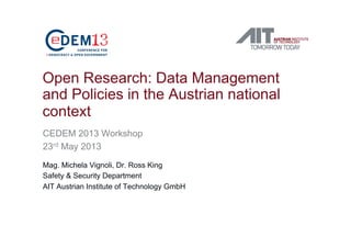 Open Research: Data Management
and Policies in the Austrian national
context
CEDEM 2013 Workshop
23rd May 2013
Mag. Michela Vignoli, Dr. Ross King
Safety & Security Department
AIT Austrian Institute of Technology GmbH
 