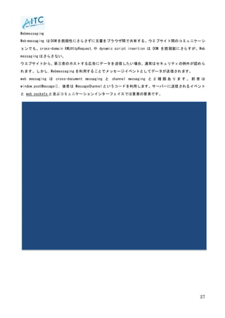 27
Webmessaging
Web messaging は DOM を脆弱性にさらさずに文書をブラウザ間で共有する。ウエブサイト間のコミュニケーシ
ョンでも、cross-domain XMLHttpRequest,や dynamic script insertion は DOM を脆弱製にさらすが、Web
messaging はさらさない。
ウエブサイトから、第三者のホストする広告にデータを送信したい場合、通常はセキュリティの例外が認めら
れます。しかし, Webmessaging を利用することでメッセージイベントとしてデータが送信されます。
web messaging は cross-document messaging と channel messaging と ２ 種 類 あ り ま す 。 前 者 は
window.postMessage(), 後者は MessageChannel というコードを利用します。サーバーに送信されるイベント
と web sockets と並ぶコミュニケーションインターフェイスでは重要の要素です。
 