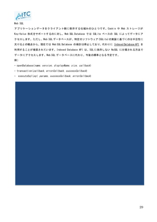 29
Web SQL
アプリケーションデータをクライアント側に保存する仕組みのひとつです。Cookie や Web ストレージが
Key-Value 形式をサポートするのに対し、Web SQL Database では SQLite ベースの SQL によってデータにア
クセスします。ただし、Web SQL データベースが、特定のソフトウェア(SQLite)の実装に基づくのは中立性に
欠けるとの観点から、現在では Web SQL Database の検討は停止しており、代わりに Indexed Database API を
利用することが推奨されています。Indexed Database API は、SQL に依存しない NoSQL に分類される方法で
データにアクセスします。Web SQL データベースに代わり、今後の標準となる予定です。
例）
- openDatabase(name, version, displayName, size, callback)
- transaction(callback, errorCallback, successCallback)
- executeSql(sql, params, successCallback, errorCallback)
 