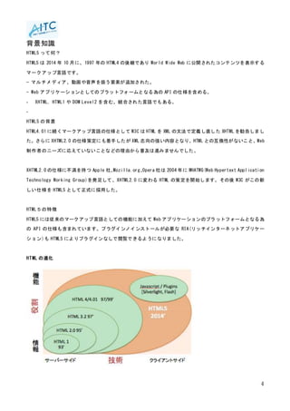 4
背景知識
HTML5 って何？
HTML5 は 2014 年 10 月に、1997 年の HTML4 の後継であり World Wide Web に公開されたコンテンツを表示する
マークアップ言語です。
− マルチメディア、動画や音声を扱う要素が追加された。
- Web アプリケーションとしてのプラットフォームとなる為の API の仕様を含める。
- XHTML, HTML1 や DOM Level2 を含む、統合された言語でもある。
-
HTML5 の背景
HTML4.01 に続くマークアップ言語の仕様として W3C は HTML を XML の文法で定義し直した XHTML を勧告しまし
た。さらに XHTML2.0 の仕様策定にも着手したが XML 志向の強い内容となり、HTML との互換性がないこと、Web
制作者のニーズに応えていないことなどの理由から普及は進みませんでした。
XHTML2.0 の仕様に不満を持つ Apple 社、Mozilla.org、Opera 社は 2004 年に WHATWG(Web Hypertext Application
Technology Working Group)を発足して、XHTML2.0 に変わる HTML の策定を開始します。その後 W3C がこの新
しい仕様を HTML5 として正式に採用した。
HTML５の特徴
HTML5 には従来のマークアップ言語としての機能に加えて Web アプリケーションのプラットフォームとなる為
の API の仕様も含まれています。プラグインノインストールが必要な RIA(リッチインターネットアプリケー
ション)も HTML5 によりプラグインなしで閲覧できるようになりました。
HTML の進化
 