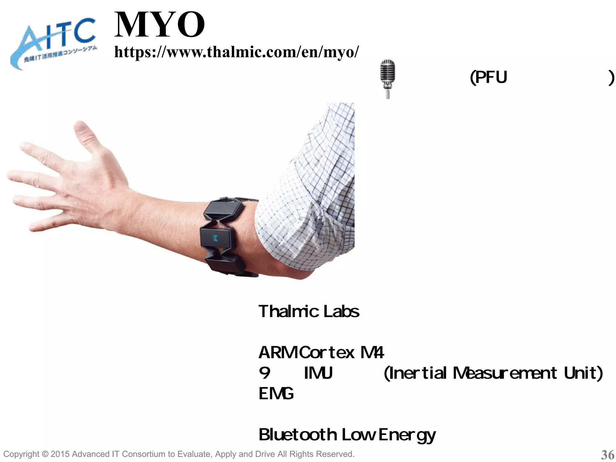 Copyright © 2015 Advanced IT Consortium to Evaluate, Apply and Drive All Rights Reserved. 36
MYO
https://www.thalmic.com/en/myo/
桶作篤司(PFUソフトウェア)
Thalmic Labs 社
ワイヤレスなアームバンド型センサー装置
ARM Cortex M4
9軸のIMUセンサ(Inertial Measurement Unit)
EMGセンサ（表面筋電位）
バイブレーター
Bluetooth Low Energy
 