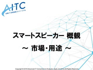 Copyright © 2018 Advanced IT Consortium to Evaluate, Apply and Drive All Rights Reserved.
スマートスピーカー 概観
～ 市場・用途 ～
 