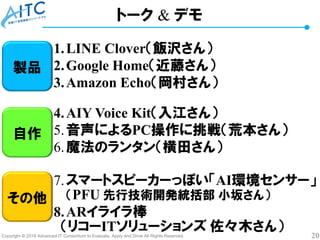 Copyright © 2018 Advanced IT Consortium to Evaluate, Apply and Drive All Rights Reserved. 20
1.LINE Clover（飯沢さん）
2.Google Home（近藤さん）
3.Amazon Echo（岡村さん）
4.AIY Voice Kit（入江さん）
5.音声によるPC操作に挑戦（荒本さん）
6.魔法のランタン（横田さん）
7.スマートスピーカーっぽい「AI環境センサー」
（PFU 先行技術開発統括部 小坂さん）
8.ARイライラ棒
（リコーITソリューションズ 佐々木さん）
トーク & デモ
製品
自作
その他
 