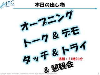 Copyright © 2018 Advanced IT Consortium to Evaluate, Apply and Drive All Rights Reserved. 3
本日の出し物
退館：21時20分
 