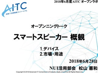 Copyright © 2018 Advanced IT Consortium to Evaluate, Apply and Drive All Rights Reserved.
2018年6月度AITC オープンラボ
オープンニングトーク
スマートスピーカー 概観
2018年6月28日
NUI活用部会 松山 憲和
1.デバイス
2.市場・用途
 