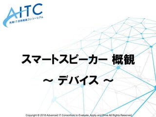 Copyright © 2018 Advanced IT Consortium to Evaluate, Apply and Drive All Rights Reserved.
スマートスピーカー 概観
～ デバイス ～
 