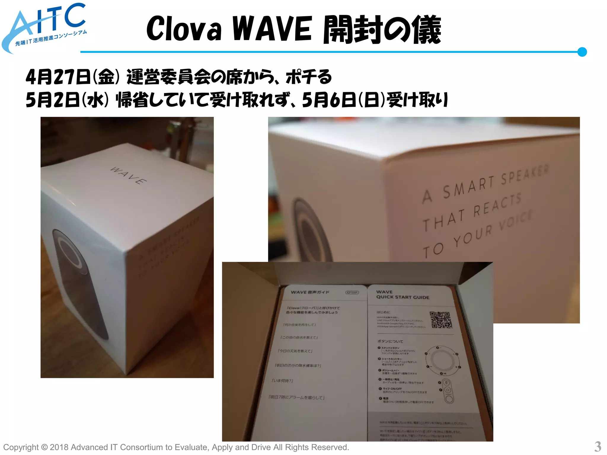 Copyright © 2018 Advanced IT Consortium to Evaluate, Apply and Drive All Rights Reserved. 3
4月27日(金) 運営委員会の席から、ポチる
5月2日(水) 帰省していて受け取れず、5月6日(日)受け取り
Clova WAVE 開封の儀
 
