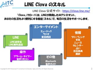 Copyright © 2018 Advanced IT Consortium to Evaluate, Apply and Drive All Rights Reserved. 2
LINE Clova 公式サイト： https://clova.line.me/
「Clova」(クローバ)は、LINEが開発したAIアシスタント。
あなたの生活をより便利にする機能（スキル）で、毎日の生活をサポートします。
LINE Clova のスキル
エンターテイメント
ミュージック
ラジオ
童話朗読LINE
LINE送受信
LINE無料通話
情報
ブリーフィング
天気
ニュース
カレンダー
占い
百科事典
翻訳
操作
アラーム・タイマー
音声リモコン
その他
Bluetooth
音声ガイド
 