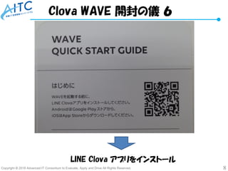 Copyright © 2018 Advanced IT Consortium to Evaluate, Apply and Drive All Rights Reserved. 8
LINE Clova アプリをインストール
Clova WAVE 開封の儀 ６
 
