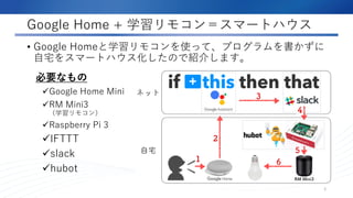 Google Home + 学習リモコン＝スマートハウス
• Google Homeと学習リモコンを使って、プログラムを書かずに
自宅をスマートハウス化したので紹介します。
2
必要なもの
Google Home Mini
RM Mini3
（学習リモコン）
Raspberry Pi 3
IFTTT
slack
hubot
 
