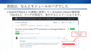 原因は、なんとモジュールのバグでした
• HubotがSlackとの連携に使用しているhubot-slackの最新版
（Ver4.5.1）でバグが原因で、実行するとエラーになります。
8
中の人から
バグ認定
 