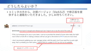 どうしたらよいか？
• コミッタの方から、次期バージョン（Ver4.5.2）で修正版を提
供すると連絡をいただきました。少しお待ちください。
9
今週末までに
リリースしたい
4.5.2にアップデートして
 