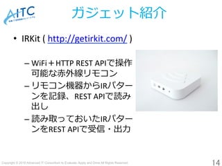 Copyright © 2018 Advanced IT Consortium to Evaluate, Apply and Drive All Rights Reserved.	
ガジェット紹介
•  IRKit	(	http://getirkit.com/	)	
	
– WiFi＋HTTP	REST	APIで操作	
可能な⾚外線リモコン	
– リモコン機器からIRパター	
ンを記録、REST	APIで読み	
出し
– 読み取っておいたIRパター	
ンをREST	APIで受信・出⼒	
14	
 