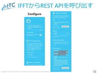 Copyright © 2018 Advanced IT Consortium to Evaluate, Apply and Drive All Rights Reserved.	
IFFTからREST	APIを呼び出す
16	
 