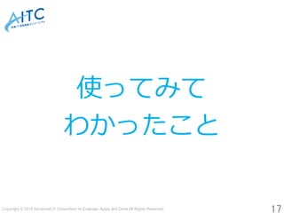Copyright © 2018 Advanced IT Consortium to Evaluate, Apply and Drive All Rights Reserved.	
17	
使ってみて
わかったこと
 