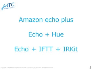 Copyright © 2018 Advanced IT Consortium to Evaluate, Apply and Drive All Rights Reserved.	
3	
Amazon echo plus
Echo + Hue
Echo ＋ IFTT ＋ IRKit
 