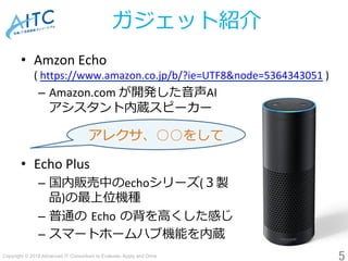 Copyright © 2018 Advanced IT Consortium to Evaluate, Apply and Drive All Rights Reserved.	
ガジェット紹介
•  Amzon	Echo	
(	https://www.amazon.co.jp/b/?ie=UTF8&node=5364343051	)	
–  Amazon.com	が開発した⾳声AI	
アシスタント内蔵スピーカー	
	
•  Echo	Plus	
–  国内販売中のechoシリーズ(３製	
品)の最上位機種	
–  普通の Echo の背を⾼くした感じ	
–  スマートホームハブ機能を内蔵
5	
アレクサ、○○をして 	
 
