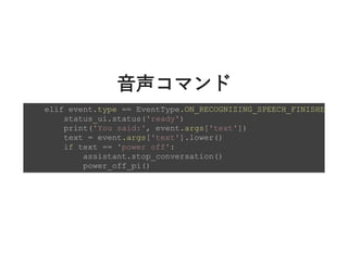 ⾳声コマンド⾳声コマンド
elif event.type == EventType.ON_RECOGNIZING_SPEECH_FINISHE
status_ui.status('ready')
print('You said:', event.args['text'])
text = event.args['text'].lower()
if text == 'power off':
assistant.stop_conversation()
power_off_pi()
 