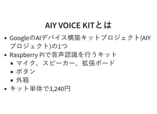 AIY VOICE KITとはAIY VOICE KITとは
GoogleのAIデバイス構築キットプロジェクト(AIY
プロジェクト)の1つ
Raspberry Piで⾳声認識を⾏うキット
マイク、スピーカー、拡張ボード
ボタン
外箱
キット単体で3,240円
 
