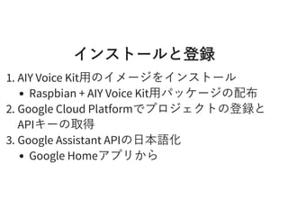 インストールと登録インストールと登録
1. AIY Voice Kit⽤のイメージをインストール
Raspbian + AIY Voice Kit⽤パッケージの配布
2. Google Cloud Platformでプロジェクトの登録と
APIキーの取得
3. Google Assistant APIの⽇本語化
Google Homeアプリから
 