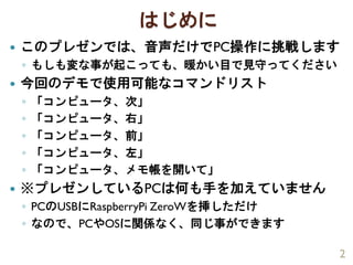 はじめに
 このプレゼンでは、音声だけでPC操作に挑戦します
◦ もしも変な事が起こっても、暖かい目で見守ってください
 今回のデモで使用可能なコマンドリスト
◦ 「コンピュータ、次」
◦ 「コンピュータ、右」
◦ 「コンピュータ、前」
◦ 「コンピュータ、左」
◦ 「コンピュータ、メモ帳を開いて」
 ※プレゼンしているPCは何も手を加えていません
◦ PCのUSBにRaspberryPi ZeroWを挿しただけ
◦ なので、PCやOSに関係なく、同じ事ができます
2
 