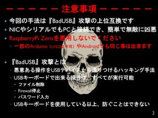 － － － － － 注意事項 － － － － －
 今回の手法は『BadUSB』攻撃の上位互換です
 NICやシリアルでもPCと接続でき、簡単で無敵に凶悪
 RaspberryPi Zeroを悪用しないでください
◦ 一部のArduino（UNOは不可）やAndroidでも同じ事は出来ます
 『BadUSB』攻撃とは
◦ 悪意ある操作をUSBデバイスから送りつけるハッキング手法
◦ USBキーボードで出来る操作は、すべてが実行可能
 ファイル削除
 Firewall停止
 パスワード入力
◦ USBキーボードを使用している以上、防ぐことはできない
3
 