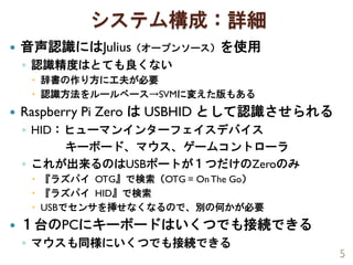 システム構成：詳細
 音声認識にはJulius（オープンソース）を使用
◦ 認識精度はとても良くない
 辞書の作り方に工夫が必要
 認識方法をルールベース→SVMに変えた版もある
 Raspberry Pi Zero は USBHID として認識させられる
◦ HID：ヒューマンインターフェイスデバイス
キーボード、マウス、ゲームコントローラ
◦ これが出来るのはUSBポートが１つだけのZeroのみ
 『ラズパイ OTG』で検索（OTG = OnThe Go）
 『ラズパイ HID』で検索
 USBでセンサを挿せなくなるので、別の何かが必要
 １台のPCにキーボードはいくつでも接続できる
◦ マウスも同様にいくつでも接続できる
5
 