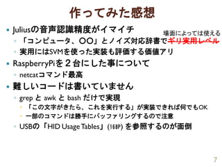 作ってみた感想
 Juliusの音声認識精度がイマイチ
◦ 「コンピュータ、○○」とノイズ対応辞書でギリ実用レベル
◦ 実用にはSVMを使った実装も評価する価値アリ
 RaspberryPiを２台にした事について
◦ netcatコマンド最高
 難しいコードは書いていません
◦ grep と awk と bash だけで実現
 「この文字がきたら、これを実行する」が実装できれば何でもOK
 一部のコマンドは勝手にバッファリングするので注意
◦ USBの「HID UsageTables」(168P) を参照するのが面倒
7
場面によっては使える
 