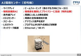 Copyright PFU Limited 2018 2
AI環境センサー（初号機）
• マイクアレイ ：ビームフォーミング（音のする方向にフォーカス）
• 環境音識別AI ：環境音を識別してプライバシーに配慮（特許出願）
• 赤外線アレイ ：周囲にいる人の熱を感知
• CO2センサー ：周囲の空気環境を計測
• スピーカー ：アナウンス音声を流す
• LEDライト ：プログラムから色や点滅などを制御
• ネットワーク装置 ：Ethernet / Wi-Fi
 