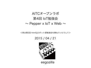 AITCオープンラボ
第4回 IoT勉強会
∼ Pepper x IoT x Web ∼
＜実は第2回 html5jロボット部勉強会を兼ねていたりして＞
2015 / 04 / 21
eegozilla
 