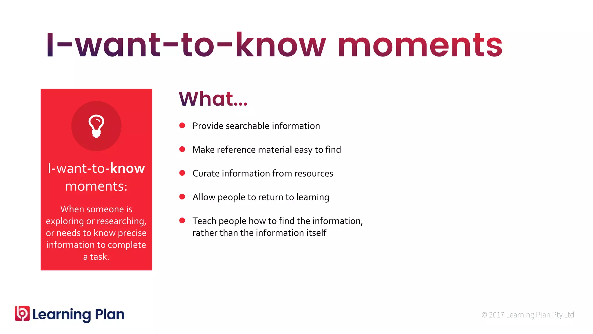 When someone is
exploring or researching,
or needs to know precise
information to complete
a task.
I-want-to-know
moments:
 Provide searchable information
 Make reference material easy to find
 Curate information from resources
 Allow people to return to learning
 Teach people how to find the information,
rather than the information itself
 