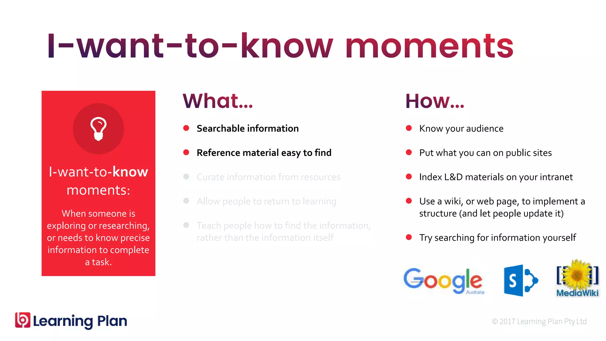 When someone is
exploring or researching,
or needs to know precise
information to complete
a task.
I-want-to-know
moments:
 Searchable information
 Reference material easy to find
 Curate information from resources
 Allow people to return to learning
 Teach people how to find the information,
rather than the information itself
 Know your audience
 Put what you can on public sites
 Index L&D materials on your intranet
 Use a wiki, or web page, to implement a
structure (and let people update it)
 Try searching for information yourself
 