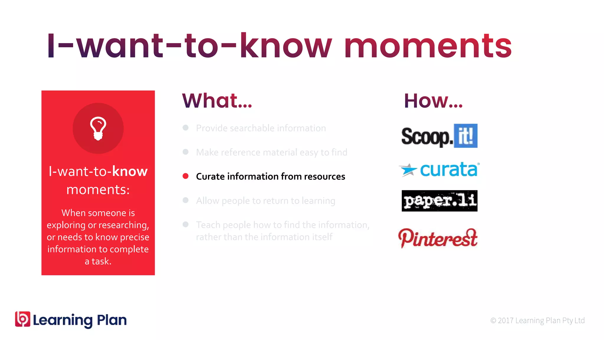 When someone is
exploring or researching,
or needs to know precise
information to complete
a task.
I-want-to-know
moments:
 Provide searchable information
 Make reference material easy to find
 Curate information from resources
 Allow people to return to learning
 Teach people how to find the information,
rather than the information itself
 