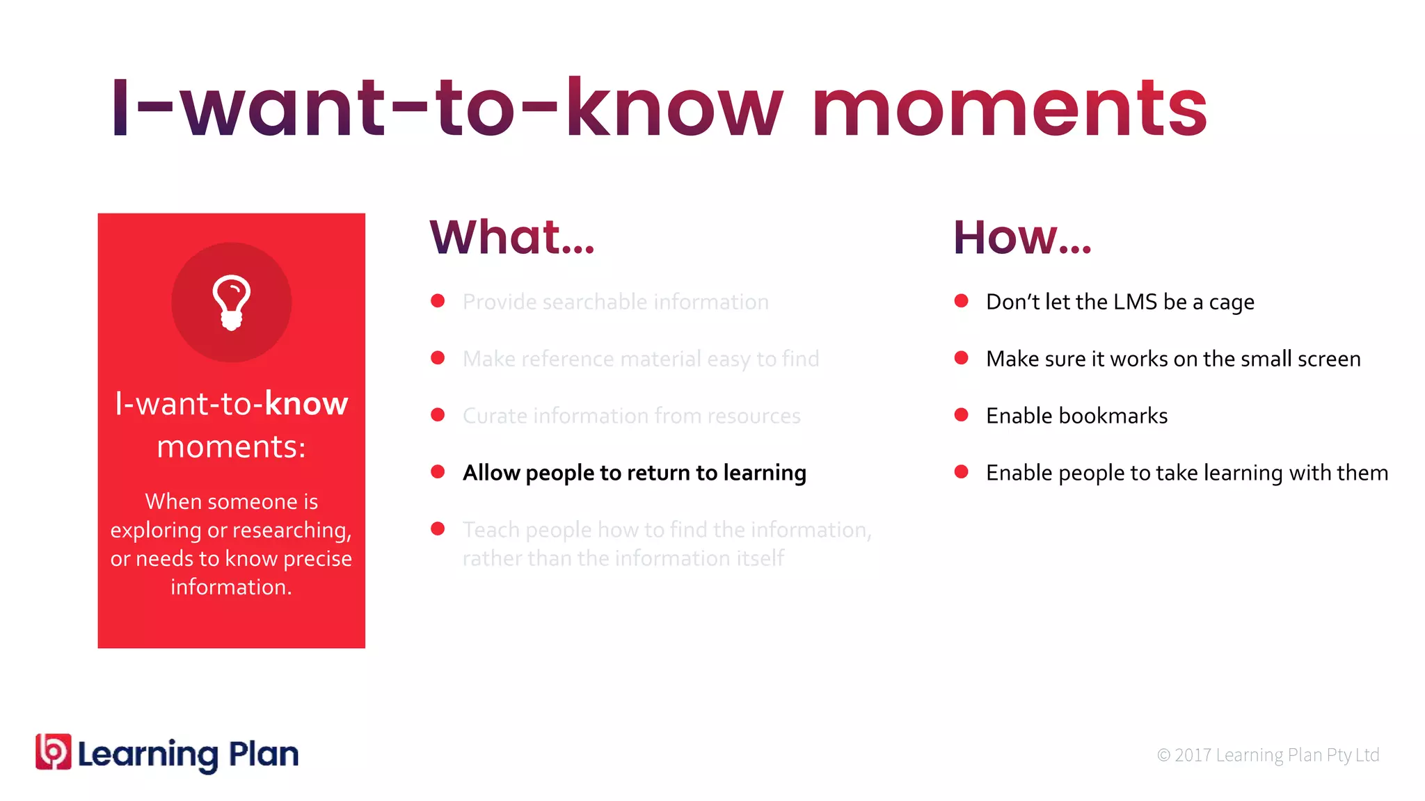 When someone is
exploring or researching,
or needs to know precise
information.
I-want-to-know
moments:
 Provide searchable information
 Make reference material easy to find
 Curate information from resources
 Allow people to return to learning
 Teach people how to find the information,
rather than the information itself
 Don’t let the LMS be a cage
 Make sure it works on the small screen
 Enable bookmarks
 Enable people to take learning with them
 