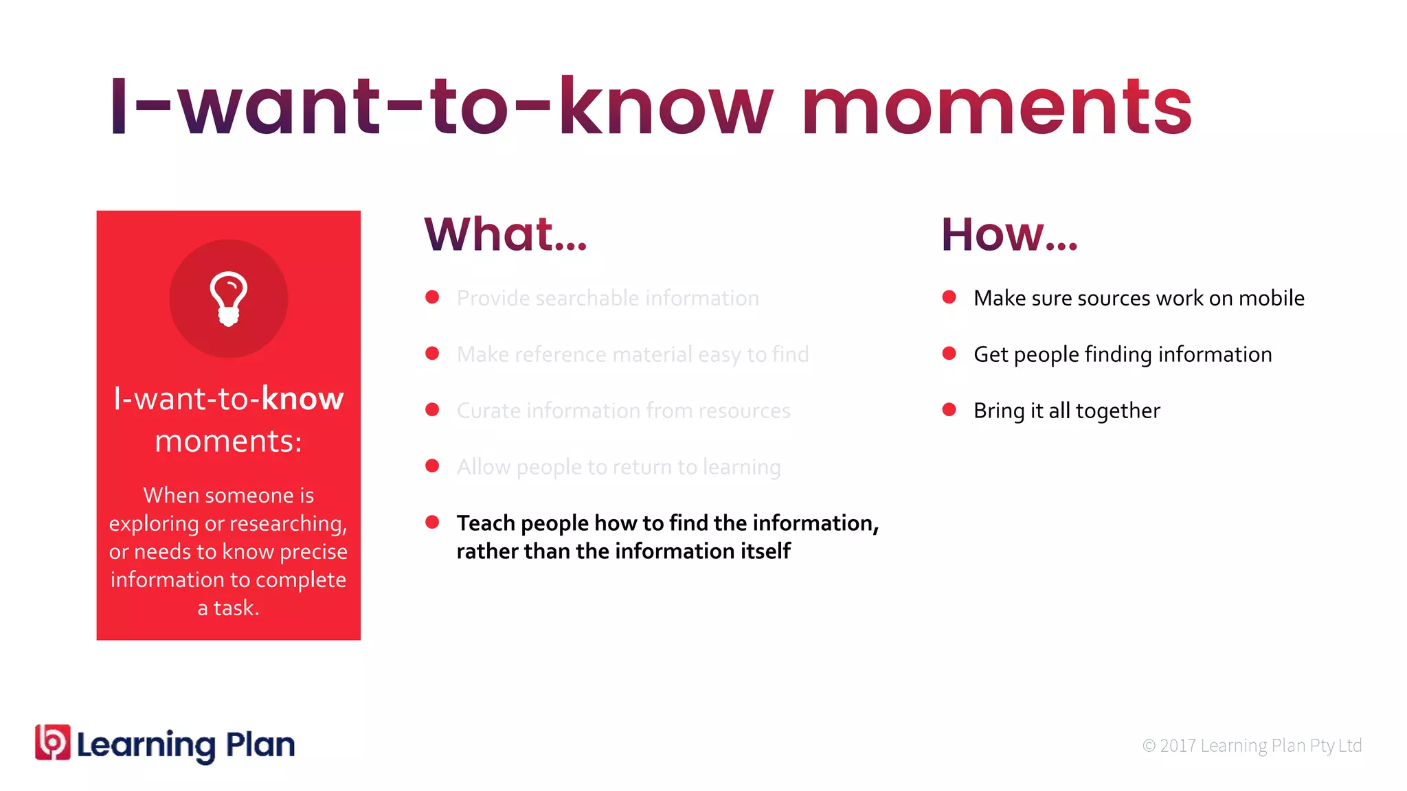 When someone is
exploring or researching,
or needs to know precise
information to complete
a task.
I-want-to-know
moments:
 Provide searchable information
 Make reference material easy to find
 Curate information from resources
 Allow people to return to learning
 Teach people how to find the information,
rather than the information itself
 Make sure sources work on mobile
 Get people finding information
 Bring it all together
 