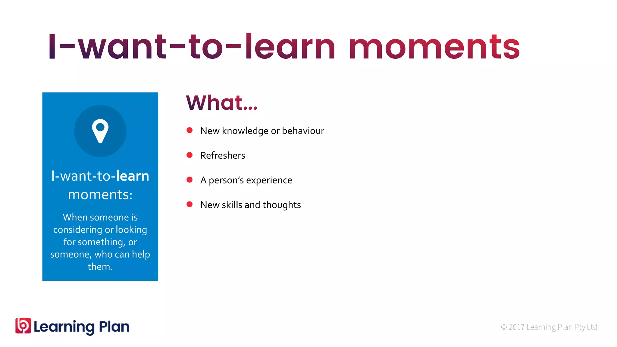 When someone is
considering or looking
for something, or
someone, who can help
them.
I-want-to-learn
moments:
 New knowledge or behaviour
 Refreshers
 A person’s experience
 New skills and thoughts
 