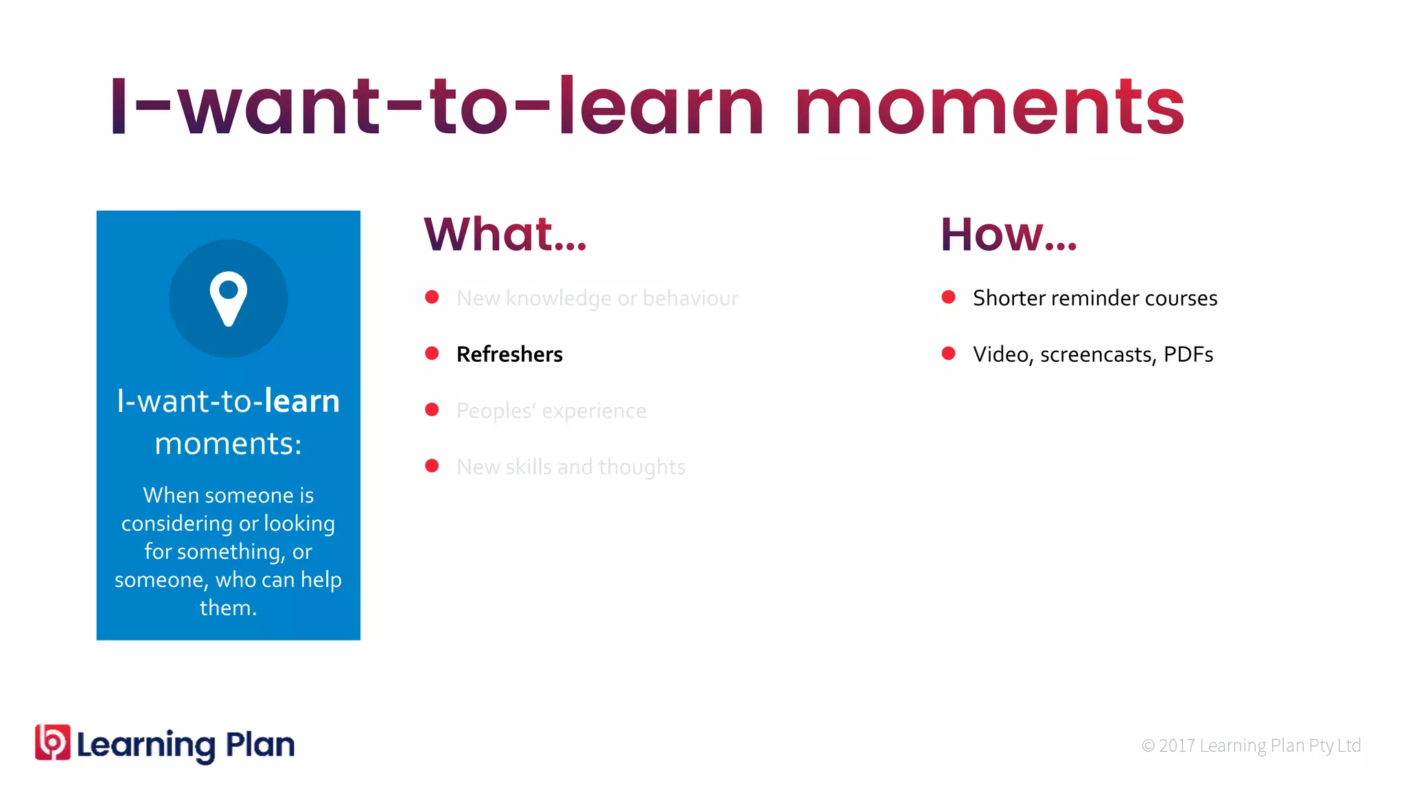 When someone is
considering or looking
for something, or
someone, who can help
them.
I-want-to-learn
moments:
 New knowledge or behaviour
 Refreshers
 Peoples’ experience
 New skills and thoughts
 Shorter reminder courses
 Video, screencasts, PDFs
 