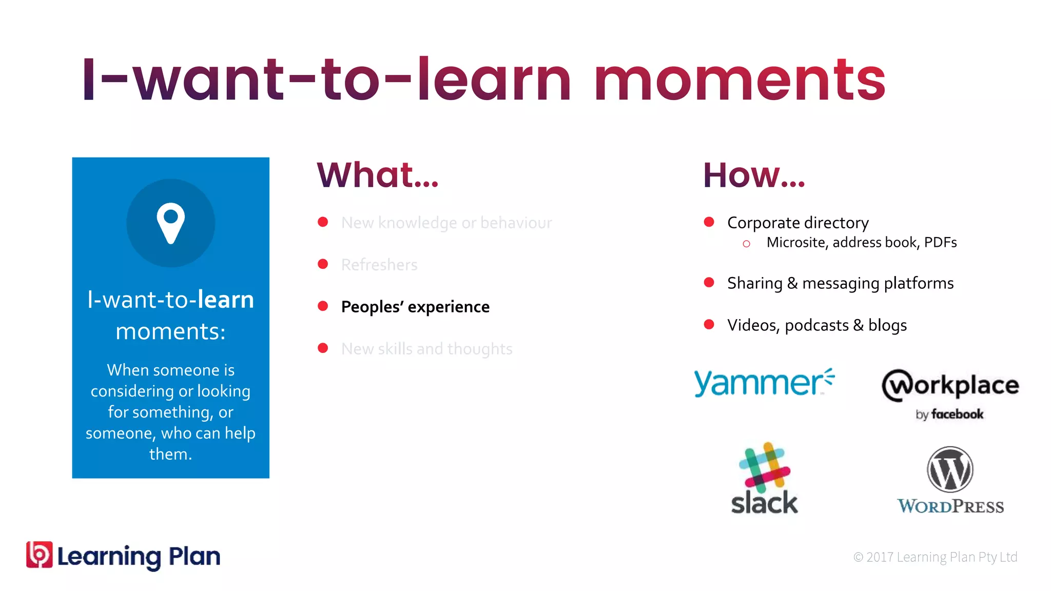 When someone is
considering or looking
for something, or
someone, who can help
them.
I-want-to-learn
moments:
 New knowledge or behaviour
 Refreshers
 Peoples’ experience
 New skills and thoughts
 Corporate directory
o Microsite, address book, PDFs
 Sharing & messaging platforms
 Videos, podcasts & blogs
 