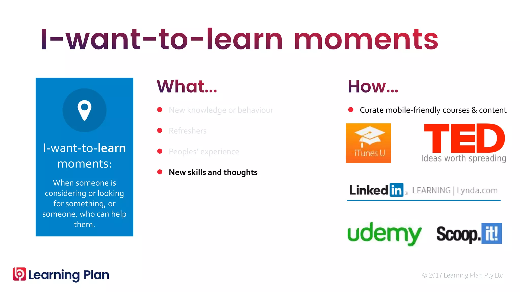 When someone is
considering or looking
for something, or
someone, who can help
them.
I-want-to-learn
moments:
 New knowledge or behaviour
 Refreshers
 Peoples’ experience
 New skills and thoughts
 Curate mobile-friendly courses & content
 