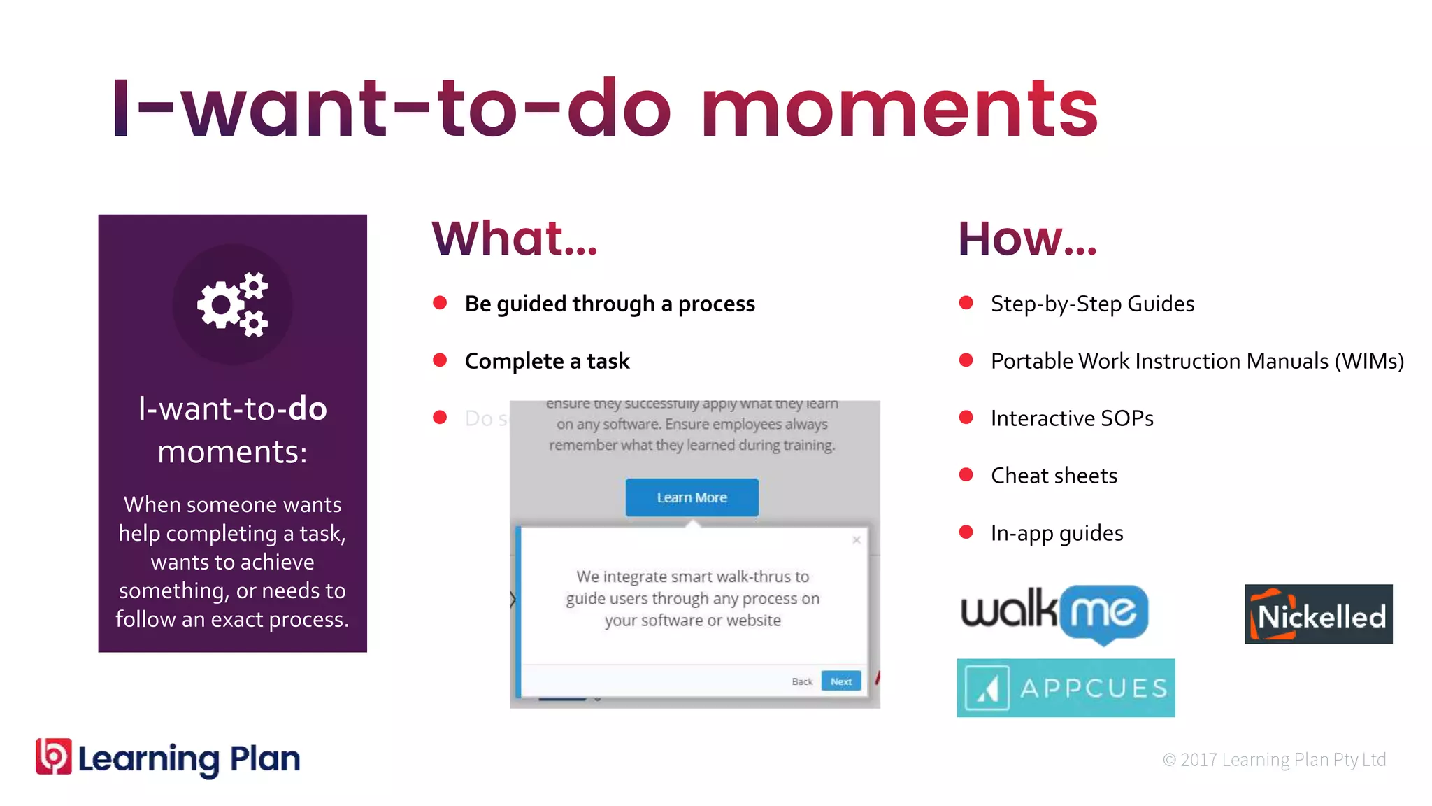 When someone wants
help completing a task,
wants to achieve
something, or needs to
follow an exact process.
I-want-to-do
moments:
 Be guided through a process
 Complete a task
 Do something new now
 Step-by-Step Guides
 Portable Work Instruction Manuals (WIMs)
 Interactive SOPs
 Cheat sheets
 In-app guides
 