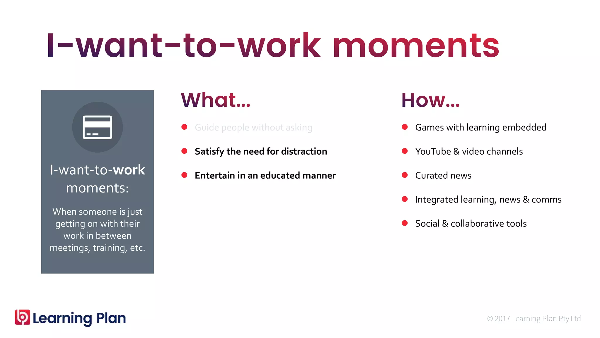 When someone is just
getting on with their
work in between
meetings, training, etc.
I-want-to-work
moments:
 Guide people without asking
 Satisfy the need for distraction
 Entertain in an educated manner
 Games with learning embedded
 YouTube & video channels
 Curated news
 Integrated learning, news & comms
 Social & collaborative tools
 