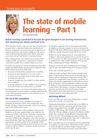 TECHNOLOGY & RESOURCES
| 028 | APR 13 | TRAINING & DEVELOPMENT
Mobile learning is predicted to become the great disruptor to our learning environments
that eLearning was always promised to be.
While Australians are some of the most active users of mobile devices
per capita, there is a disconnect between how smartphones and
tablets are integrated into our personal lives and our experiences in
educational institutions and corporate workplaces. In this two part
article, mobile learning (mLearning) will be defined, results from
recent surveys discussed and barriers to mLearning examined.
Before exploring the disconnect between personal/educational/
workplace mobile environments, it’s appropriate to review the
current state of mobile devices and their impact on our lives.
To provide some perspective, consider the following statistics from
Google’s Our Mobile Planet: Australia research conducted in May
2012, and based on personal mobile usage:
•	 52 percent of the Australian population own a smartphone
•	 58 percent use their smartphone to access the internet
•	 65 percent access the internet daily—to check emails, social
networking sites and search.
•	 74 percent of people state they wouldn’t leave home without
their smartphone!
•	 On average, people have 27 apps installed on their smartphones
(I have124 and that’s not counting what’s on my iPad!)
Reviewing these figures in the context of the global workspace, it’s
not surprising that two in five students or younger employees would
accept a lower paying job if they had a choice of device, access to
social media and mobility.
The rise of the smartphone
It is now indisputable that the smartphone has emerged as a
ubiquitous communication device. It has morphed into what
Google is labelling a ‘multi-activity portal’—in fact, I’m wondering
why we still call them phones at all?
Notwithstanding the status of the smartphone—where once the
Blackberry was the status symbol of many in the workforce—the
proliferation of iPads in the business community is experiencing
rapid growth. A number of large organisations are purchasing
thousands of iPads for their management teams, sales teams and
dispersed workforce. Predictions by Forrester in a recently published
report predicts 375 million tablets will be sold globally in 2016,
with over one third being the primary device for business users, and
71 percent of global workplaces intending to develop customised
business specific apps.
To add further complexity to the use of smartphones and tablets
in workplace and education scenarios, we now have the practice of
Bring Your Own Device (BYOD). Twenty eight percent of the global
workforce are already using their own personal devices at work.
BYOD is the current default position for many people whose
workplace or educational institution does not provide the type of
device they want to use. How many people do you know who carry
a smartphone and a ‘work’ mobile? Sometimes it’s the personal
iPhone compensating the workplace Blackberry.
Taking into account the extent of mobile (smart device) usage,
could we expect that mobile learning will be the great disruptor?
At this stage in Australia apparently not.
At the end of 2012, the Ripple Effect Group conducted a brief
survey to extend existing research into the use of mobile apps in
business and how mLearning was being used in Australia. The
responses have shaped further areas of inquiry, in particular case
studies with innovative implementations which indicate trends in
future developments. Future developments include custom app
development, location-based scenario learning and personalised
content related to the situation, or context, or fully integrated
approaches that form part of the overall learning strategy.
The research, however, had limited success in uncovering any
widespread adoption of mLearning approaches.
mLearning defined
Prior to reviewing some of the survey findings, there is a need to
position the use of the term ‘mLearning’.
Defining mLearning remains a contentious issue as most definitions
appear to relate more to the actual device than the nature of how
learning is being enabled. In the early 2000s, mLearning referred
literally to mobile learning, where mobility was about not being
tethered to a desk top computer; consequently the definition included
laptops. This is reminiscent of early definitions of eLearning, where
the focus was more on the technology and method of delivery. The
distinction between eLearning and mLearning creates a critical point of
difference and it’s NOT about the technology.
More recent definitions of mLearning have evolved to acknowledge
and emphasise the nexus between mobile devices (widely accepted
to include smartphones and tablets though not laptops), and
the occurrence of learning that is situated, social, and facilitated
The state of mobile
learning – Part 1Anne Bartlett-Bragg
 