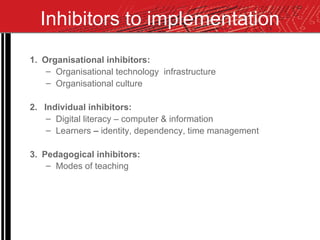Inhibitors to implementation 1. Organisational inhibitors: Organisational technology  infrastructure Organisational culture 2.  Individual inhibitors:  Digital literacy – computer & information Learners  –  identity, dependency, time management 3.  Pedagogical inhibitors: Modes of teaching   