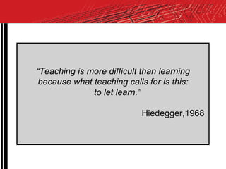 “ Teaching is more difficult than learning  because what teaching calls for is this:  to let learn.” Hiedegger,1968  